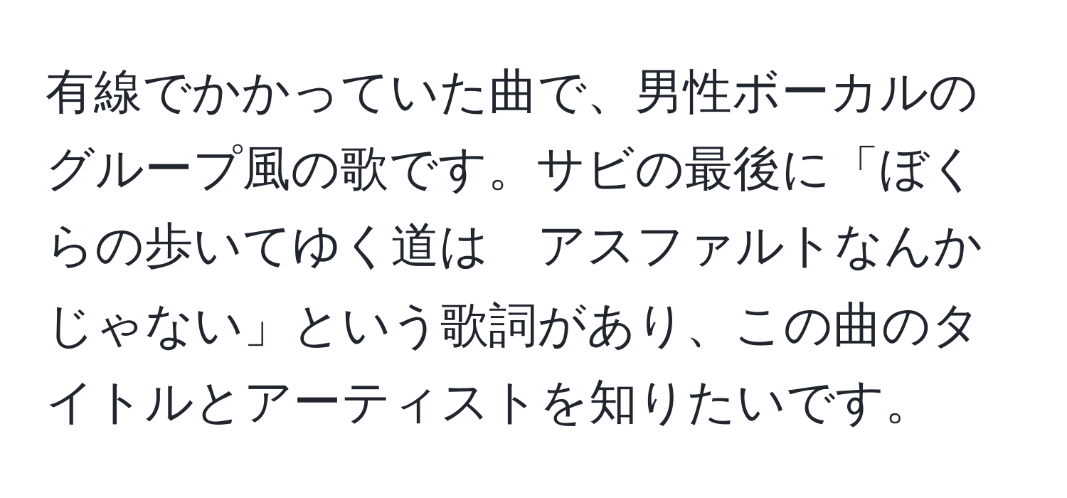 有線でかかっていた曲で、男性ボーカルのグループ風の歌です。サビの最後に「ぼくらの歩いてゆく道は　アスファルトなんかじゃない」という歌詞があり、この曲のタイトルとアーティストを知りたいです。