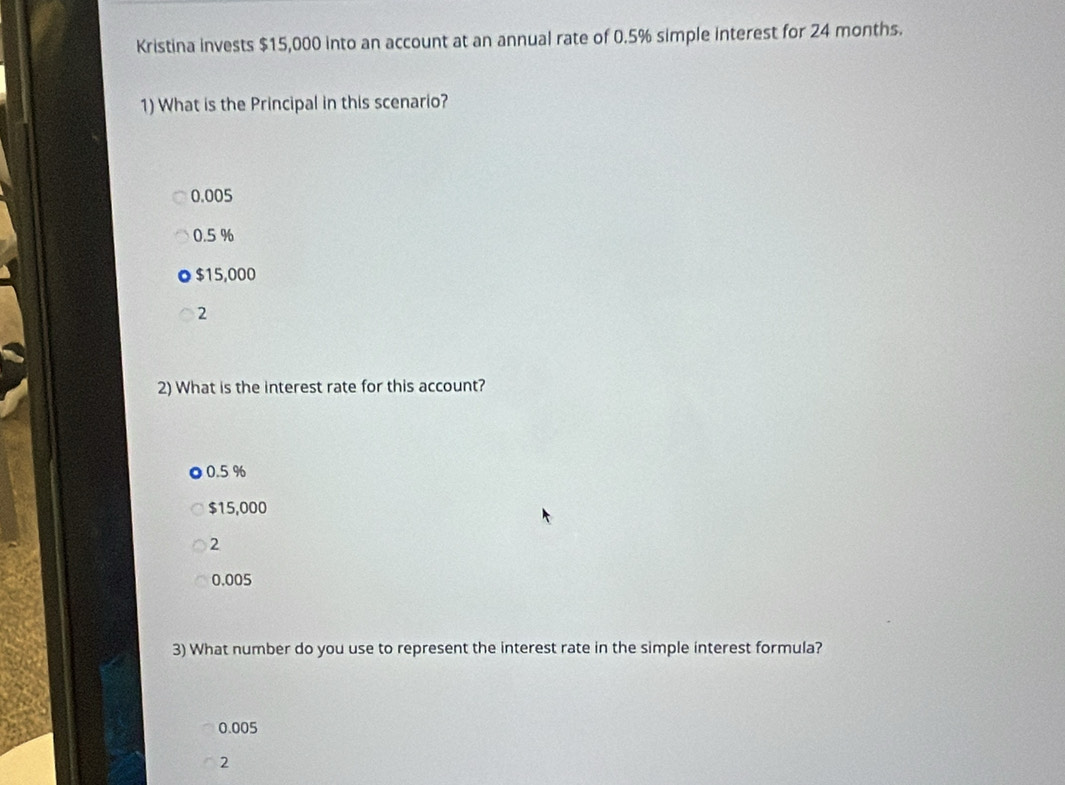 Kristina invests $15,000 into an account at an annual rate of 0.5% simple interest for 24 months.
1) What is the Principal in this scenario?
0.005
0.5 %
$15,000
2
2) What is the interest rate for this account?
0.5 %
$15,000
2
0.005
3) What number do you use to represent the interest rate in the simple interest formula?
0.005
2