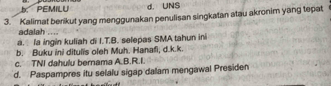 b. PEMILU d. UNS
3. Kalimat berikut yang menggunakan penulisan singkatan atau akronim yang tepat
adalah
a. la ingin kuliah di I.T.B. selepas SMA tahun ini
b. Buku ini ditulis oleh Muh. Hanafi, d.k.k.
c. TNI dahulu bernama A.B.R.I.
d. Paspampres itu selalu sigap dalam mengawal Presiden