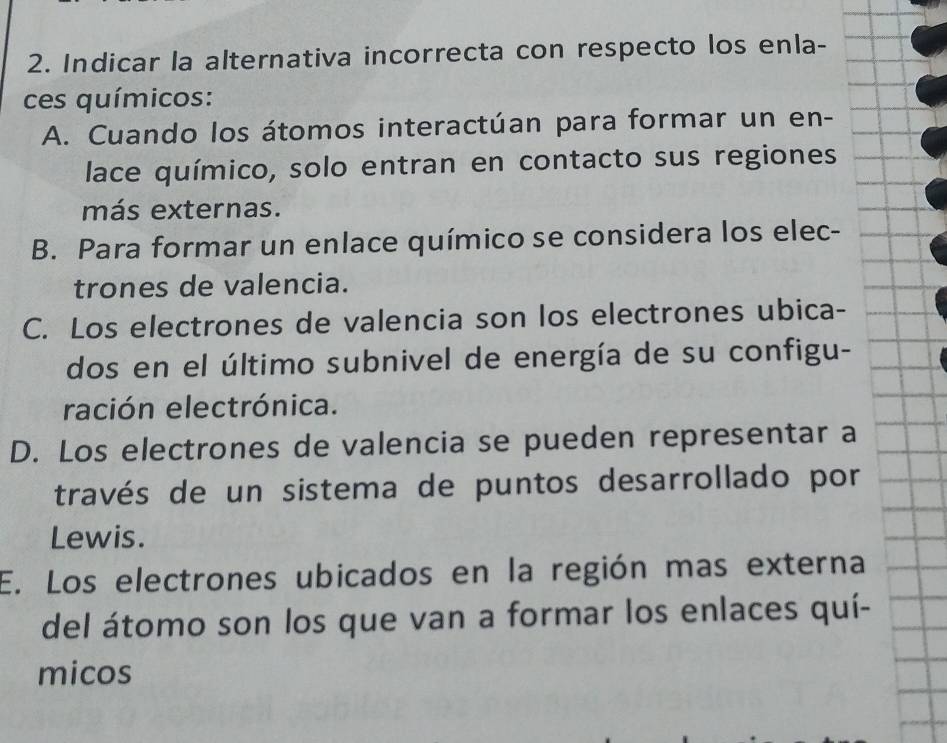 Indicar la alternativa incorrecta con respecto los enla-
ces químicos:
A. Cuando los átomos interactúan para formar un en-
lace químico, solo entran en contacto sus regiones
más externas.
B. Para formar un enlace químico se considera los elec-
trones de valencia.
C. Los electrones de valencia son los electrones ubica-
dos en el último subnivel de energía de su configu-
ración electrónica.
D. Los electrones de valencia se pueden representar a
través de un sistema de puntos desarrollado por
Lewis.
E. Los electrones ubicados en la región mas externa
del átomo son los que van a formar los enlaces quí-
micos