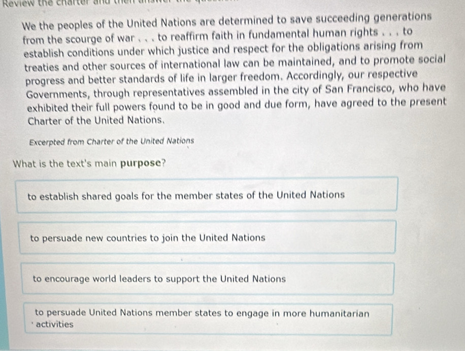 Review the charter and t
We the peoples of the United Nations are determined to save succeeding generations
from the scourge of war . . . to reaffirm faith in fundamental human rights . . . to
establish conditions under which justice and respect for the obligations arising from
treaties and other sources of international law can be maintained, and to promote social
progress and better standards of life in larger freedom. Accordingly, our respective
Governments, through representatives assembled in the city of San Francisco, who have
exhibited their full powers found to be in good and due form, have agreed to the present
Charter of the United Nations.
Excerpted from Charter of the United Nations
What is the text's main purpose?
to establish shared goals for the member states of the United Nations
to persuade new countries to join the United Nations
to encourage world leaders to support the United Nations
to persuade United Nations member states to engage in more humanitarian
activities