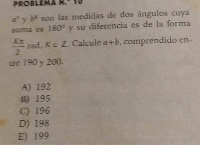 Problema n.º 16
a° y b^8 son las medidas de dos ángulos cuya
suma es 180° y su diferencia es de la forma
 Kπ /2  rad, K∈ Z. Calcule a+b , comprendido en-
tre 190 y 200.
A) 192
B) 195
C) 196
D) 198
E) 199