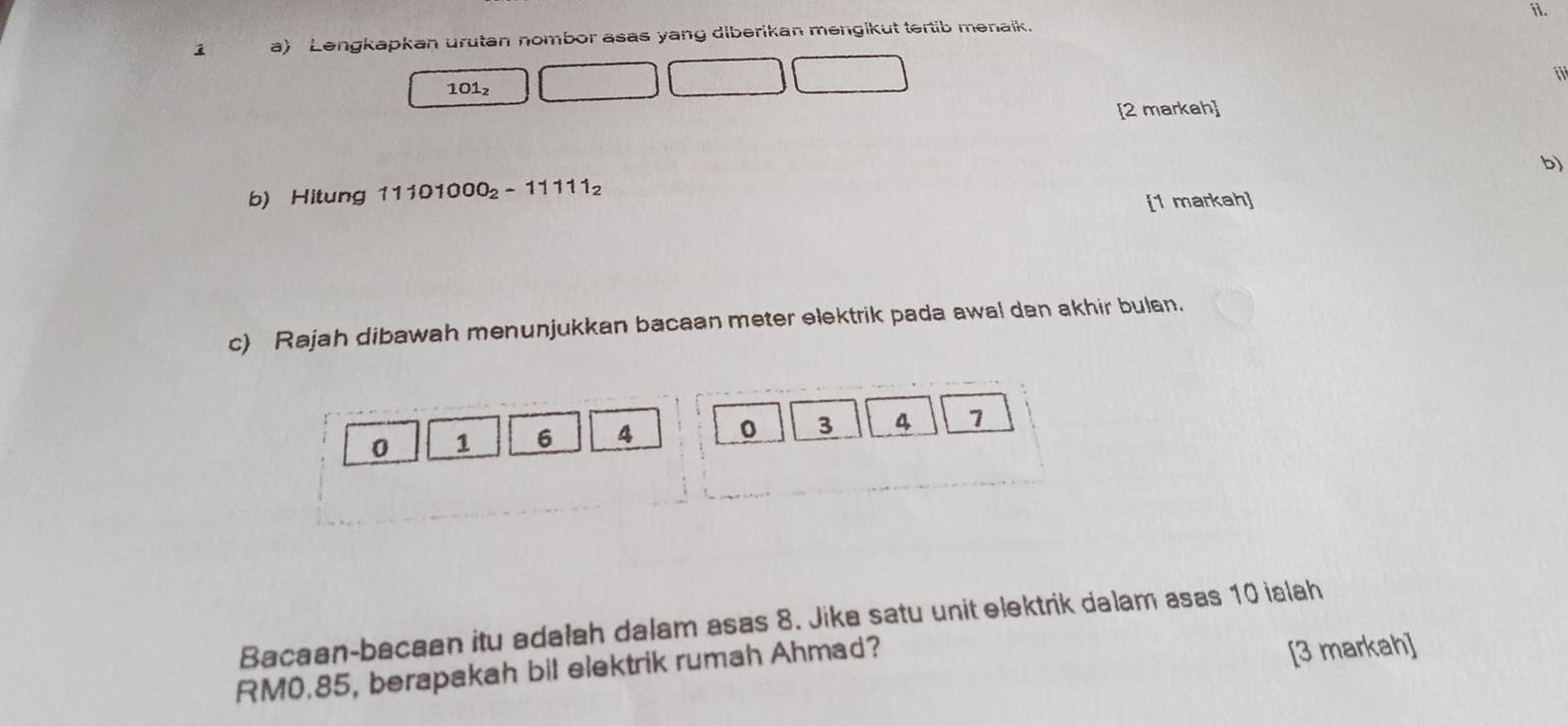 Lengkapkan urutan nombor asas yang diberikan mengikut tertib menaik. 
i
101_2
[2 markah] 
b) 
b) Hitung 11101000_2-11111_2
[1 markah] 
c) Rajah dibawah menunjukkan bacaan meter elektrik pada awal dan akhir bulan.
0 1 6 4 0 3 4 7
Bacaan-bacaan itu adałah dalam asas 8. Jika satu unit elektrik dalam asas 10 ialah
RM0.85, berapakah bil elektrik rumah Ahmad? 
[3 markah]