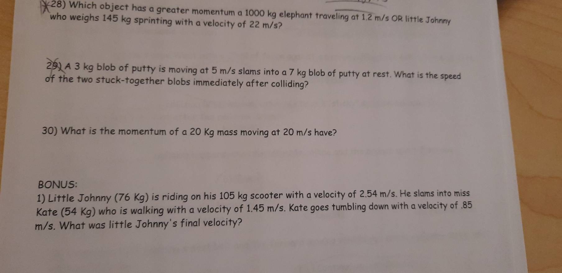 Which object has a greater momentum a 1000 kg elephant traveling at 1.2 m/s OR little Johnny 
who weighs 145 kg sprinting with a velocity of 22 m/s? 
29) A 3 kg blob of putty is moving at 5 m/s slams into a 7 kg blob of putty at rest. What is the speed 
of the two stuck-together blobs immediately after colliding? 
30) What is the momentum of a 20 Kg mass moving at 20 m/s have? 
BONUS: 
1) Little Johnny (76 Kg) is riding on his 105 kg scooter with a velocity of 2.54 m/s. He slams into miss 
Kate (54 Kg) who is walking with a velocity of 1.45 m/s. Kate goes tumbling down with a velocity of . 85
m/s. What was little Johnny's final velocity?