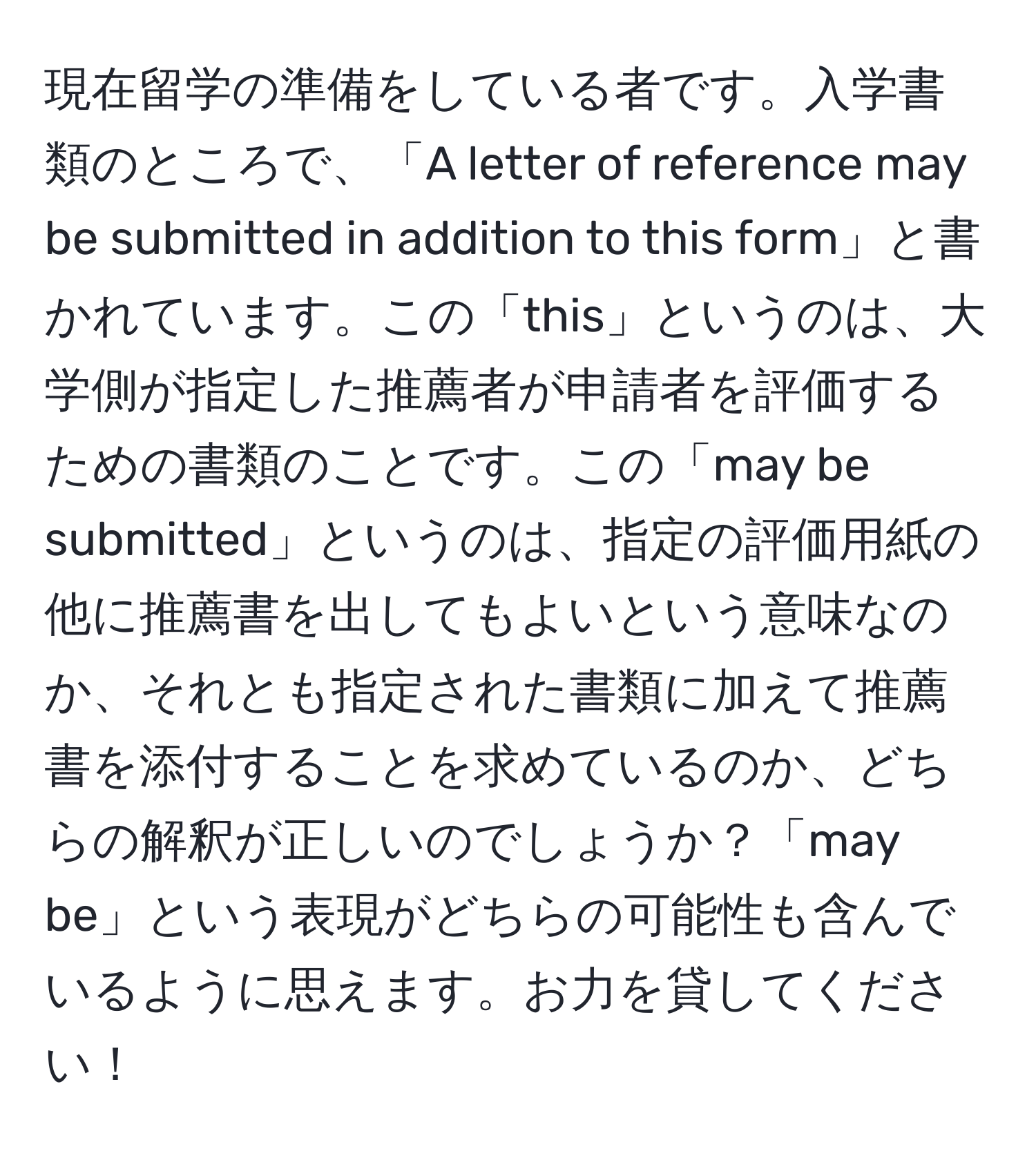 現在留学の準備をしている者です。入学書類のところで、「A letter of reference may be submitted in addition to this form」と書かれています。この「this」というのは、大学側が指定した推薦者が申請者を評価するための書類のことです。この「may be submitted」というのは、指定の評価用紙の他に推薦書を出してもよいという意味なのか、それとも指定された書類に加えて推薦書を添付することを求めているのか、どちらの解釈が正しいのでしょうか？「may be」という表現がどちらの可能性も含んでいるように思えます。お力を貸してください！