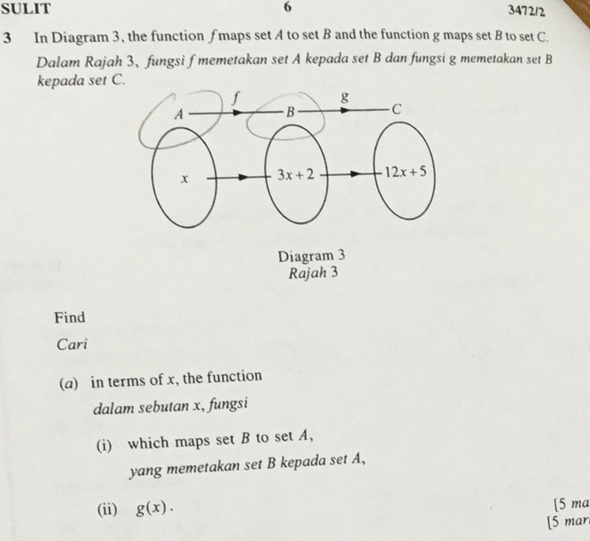 SULIT 6 347212
3 In Diagram 3, the function ∫ maps set A to set B and the function g maps set B to set C.
Dalam Rajah 3、 fungsi f memetakan set A kepada set B dan fungsi g memetakan set B
kepada set C.
Find
Cari
(a) in terms of x, the function
dalam sebutan x, fungsi
(i) which maps set B to set A,
yang memetakan set B kepada set A,
(ii) g(x). [5 ma
[5 mar