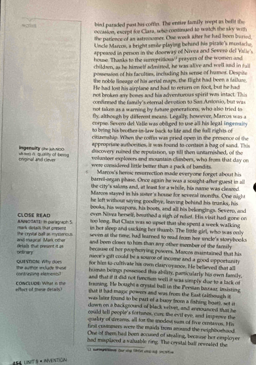 NC bird paraded past his coffin. The entire family wept as befit the
occasion, except for Clara, who continued to watch the sky with
the patience of an astronomer. One week after he had been buried,
Uncle Marcos, a bright smile playing behind his pirate's mustache,
appeared in person in the doorway of Nivea and Severo del Valie's
house. Thanks to the surreptitious? prayers of the women and
children, as he himself admitted, he was alive and well and in full
possession of his faculties, including his sense of humor. Despite
the noble lineage of his aerial maps, the flight had been a failure.
He had lost his airplane and had to return on foot, but he had
not broken any bones and his adventurous spirit was intact. This
confirmed the family's eternal devotion to San Antonio, but was
not taken as a warning by future generations, who also tried to
fly, although by different means. Legally, however, Marcos was a
corpse. Severo del Valle was obliged to use all his legal ingenuity
to bring his brother-in-law back to life and the full rights of
citizenship. When the coffin was pried open in the presence of the
appropriate authorities, it was found to contain a bag of sand. This
ingenuity (ihn juh NOO discovery ruined the reputation, up till then untarnished, of the
uh tee) n. quality of being
onginal and clever volunteer explorers and mountain climbers, who from that day on
were considered little better than a pack of bandits.
r Marcos's heroic resurrection made everyone forget about his
barrel-organ phase. Once again he was a sought-after guest in all
the city's salons and, at least for a while, his name was cleared.
Marcos stayed in his sister's house for several months. One night
he left without saying goodbye, leaving behind his trunks, his
books, his weapons, his boots, and all his belongings. Severo, and
CLOSE READ
even Nivea herself, breathed a sigh of relief. His visit had gone on
ANNOTATE in paragraph 5 too long. But Clara was so upset that she spent a week walking
mark details that present in her sleep and sucking her thumb. The little girl, who was only
the crystal ball as mysterious seven at the time, had learned to read from her uncle's storybooks
and magical Mark other and been closer to him than any other member of the family
details that present it as because of her prophesying powers. Marcos maintained that his
ordLnary niece's gift could be a source of income and a good opportunity
QuESTION: Why does for him to cultivate his own clairvoyance. He believed that all
the author include these human beings possessed this ability, particularly his own family,
contrasting elements? and that if it did not function well it was simply due to a lack of
CONCLUDE: What is the traiing. He bought a crystal ball in the Persian bazaar, insisting
effect of these details? that it had magic powers and was from the East (although it
was later found to be part of a buoy from a fishing boat), set it
down on a background of black velvet, and announced that he
could tell people's fortunes, cure the evil eye, and improve the
quality of dreams, all for the modest sum of five centavos. His
first customers were the maids from around the neighborhood
One of them had been accused of stealing, because her employer
had misplaced a valuable ring. The crystal ball revealed the
3  vrreptitious (sur und Tšel uns) af secrétive
454 UNITS • INVENTION