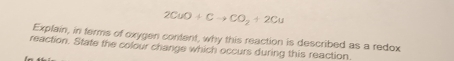 2CuO+Cto CO_2+2Cu
Explain, in ferms of oxygen content, why this reaction is described as a redox 
reaction. State the colour change which occurs during this reaction.