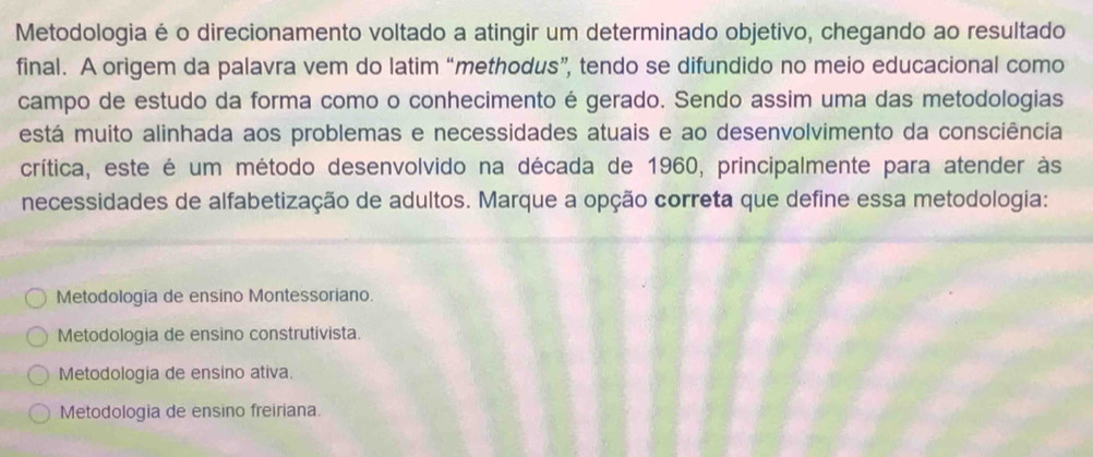 Metodologia é o direcionamento voltado a atingir um determinado objetivo, chegando ao resultado
final. A origem da palavra vem do latim “methodus”, tendo se difundido no meio educacional como
campo de estudo da forma como o conhecimento é gerado. Sendo assim uma das metodologias
está muito alinhada aos problemas e necessidades atuais e ao desenvolvimento da consciência
crítica, este é um método desenvolvido na década de 1960, principalmente para atender às
necessidades de alfabetização de adultos. Marque a opção correta que define essa metodologia:
Metodologia de ensino Montessoriano.
Metodologia de ensino construtivista.
Metodologia de ensino ativa.
Metodologia de ensino freiriana.