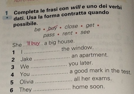 NON 
1 Completa le frasi con will e uno dei verbi 
dati. Usa la forma contratta quando 
possibile. 
be , buy , close , get . 
pass · rent · see 
She_ a big house. 
1 l _the window. 
2 Jake _an apartment. 
3 We _you later. 
4 You_ 
a good mark in the test. 
5 Olivia_ 
all her exams. 
6 They _home soon.