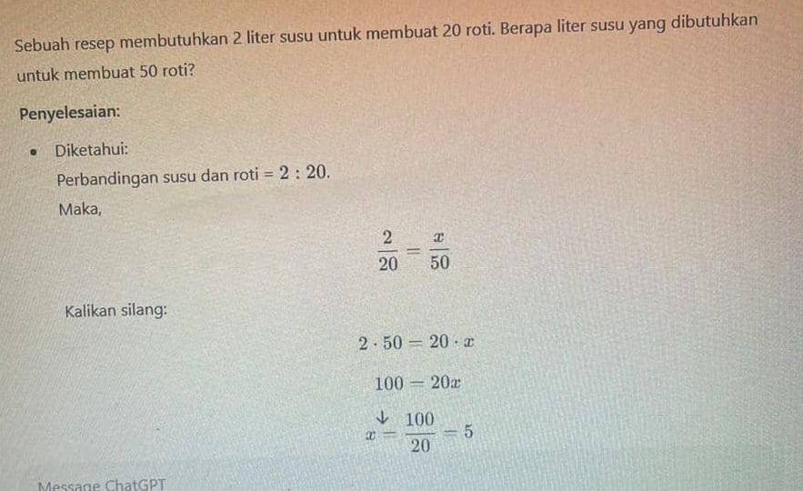 Sebuah resep membutuhkan 2 liter susu untuk membuat 20 roti. Berapa liter susu yang dibutuhkan 
untuk membuat 50 roti? 
Penyelesaian: 
Diketahui: 
Perbandingan susu dan roti =2:20. 
Maka,
 2/20 = x/50 
Kalikan silang:
2· 50=20· x
100=20x
x= 100/20 =5
Message ChatGPT