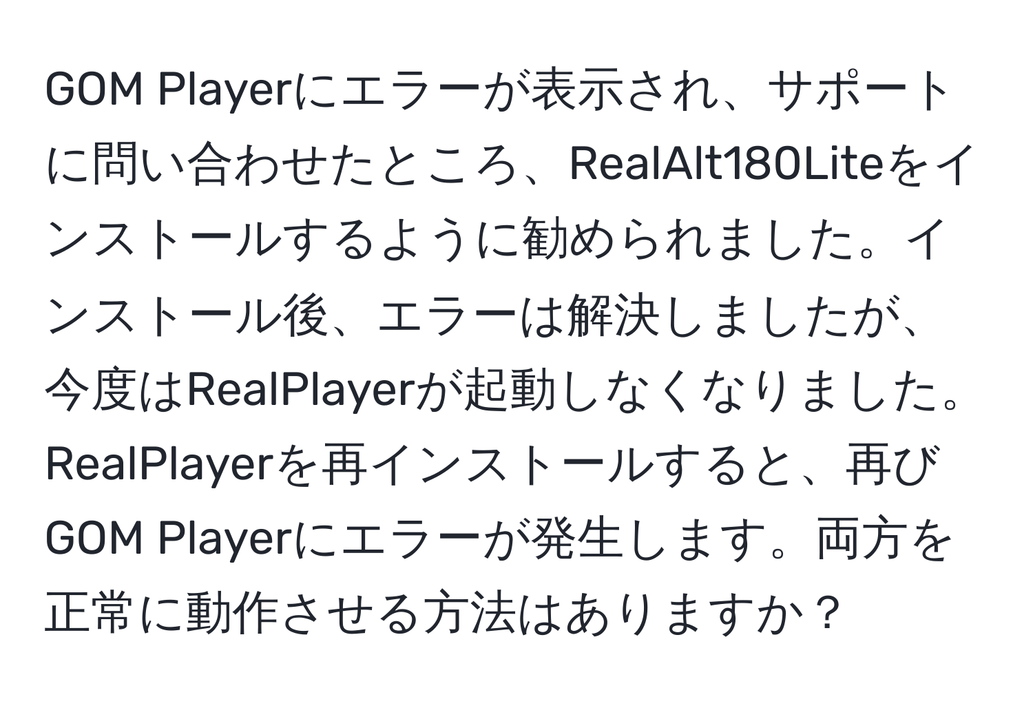 GOM Playerにエラーが表示され、サポートに問い合わせたところ、RealAlt180Liteをインストールするように勧められました。インストール後、エラーは解決しましたが、今度はRealPlayerが起動しなくなりました。RealPlayerを再インストールすると、再びGOM Playerにエラーが発生します。両方を正常に動作させる方法はありますか？