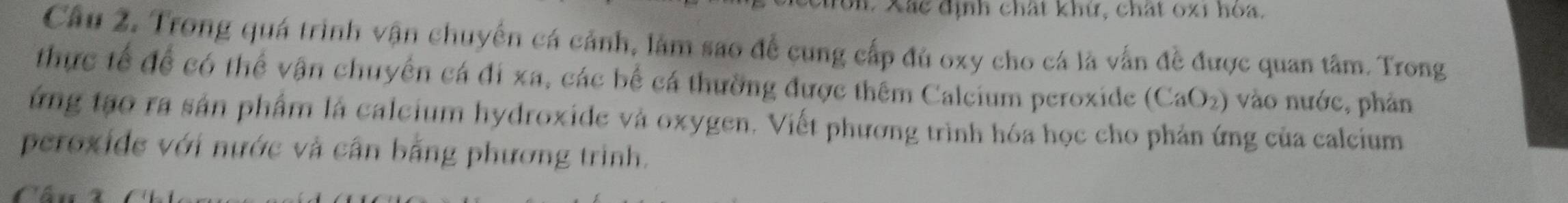 on. Xác định chất khứ, chất 0x1 hòa. 
Câu 2. Trong quá trình vận chuyến cá cảnh, lâm sao để cung cấp đủ oxy cho cá là vấn đề được quan tâm. Trong 
thực tế để có thể vận chuyển cá đi xa, các bể cá thường được thêm Calcium peroxide (CaO_2) vào nước, phản 
ứng tạo ra sản phẩm là calcium hydroxide và oxygen. Viết phương trình hóa học cho phản ứng của calcium 
peroxide với nước và cân bằng phương trình. 
a