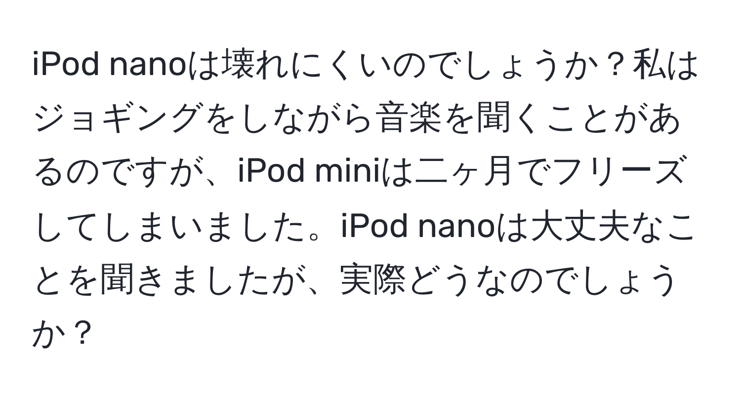 iPod nanoは壊れにくいのでしょうか？私はジョギングをしながら音楽を聞くことがあるのですが、iPod miniは二ヶ月でフリーズしてしまいました。iPod nanoは大丈夫なことを聞きましたが、実際どうなのでしょうか？