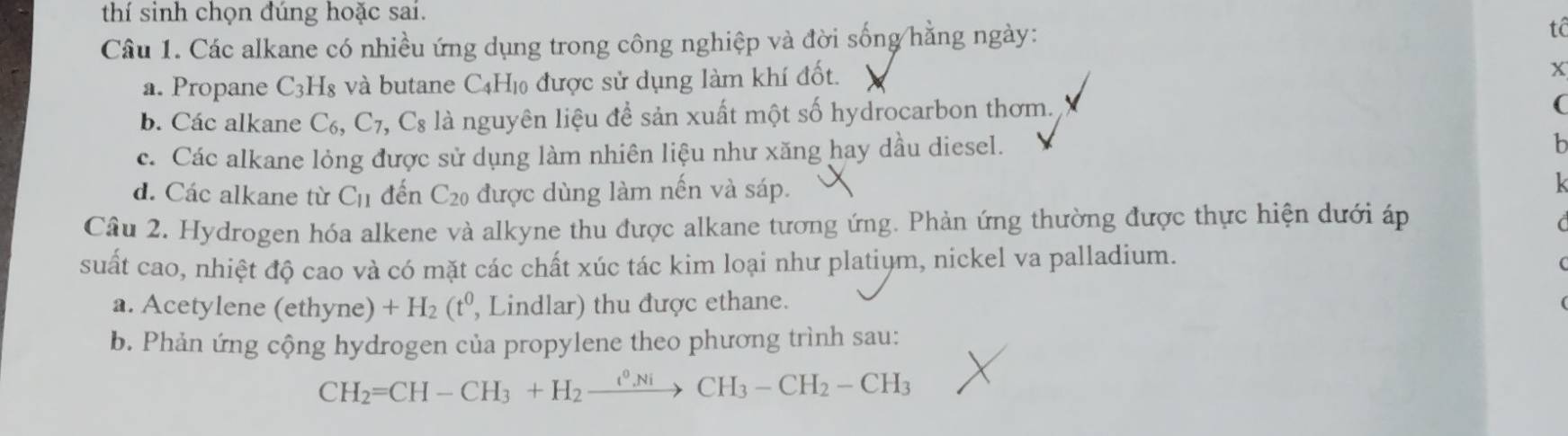 thí sinh chọn đúng hoặc sai.
Câu 1. Các alkane có nhiều ứng dụng trong công nghiệp và đời sống hằng ngày: tê
a. Propane C_3H_8 và butane C4H₁ được sử dụng làm khí đốt.
x
b. Các alkane C_6, C_7, C_8 là nguyên liệu để sản xuất một số hydrocarbon thơm.
(
c. Các alkane lỏng được sử dụng làm nhiên liệu như xăng hay dầu diesel.
b
d. Các alkane từ C_11 đến C_20 ) được dùng làm nến và sáp.
k
Cầâu 2. Hydrogen hóa alkene và alkyne thu được alkane tương ứng. Phản ứng thường được thực hiện dưới áp
C
suất cao, nhiệt độ cao và có mặt các chất xúc tác kim loại như platiym, nickel va palladium.
(
a. Acetylene (ethyne) +H_2(t^0, , Lindlar) thu được ethane.
b. Phản ứng cộng hydrogen của propylene theo phương trình sau:
CH_2=CH-CH_3+H_2xrightarrow i^0NiCH_3-CH_2-CH_3