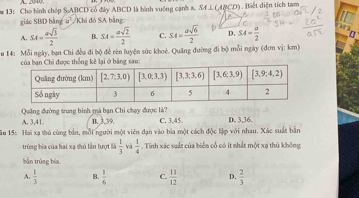 A. 2040.
u 13: Cho hình chóp S ABCD có đáy ABCD là hình vuông cạnh a, SA⊥ (ABCD). Biết diện tích tam
giác SBD bằng a^2 /Khi đó SA bằng:
C
A. SA= asqrt(3)/2  B. SA= asqrt(2)/2  C. SA= asqrt(6)/2  D. SA= a/2 
u 14: Mỗi ngày, bạn Chi đều đi bộ để rèn luyện sức khoẻ. Quãng đường đi bộ mỗi ngày (đơn vị: km)
i  bảng sau:
Quãng đường trung bình mà bạn Chi chạy được là?
A. 3,41. B. 3,39. C. 3,45. D. 3,36.
ầu 15: Hai xạ thủ cùng bắn, mỗi người một viên đạn vào bia một cách độc lập với nhau. Xác suất bắn
trúng bia của hai xạ thủ lần lượt là  1/3  và  1/4 . Tính xác suất của biến cố có ít nhất một xạ thủ không
bắn trúng bia.
A.  1/3   1/6  C.  11/12  D.  2/3 
B.