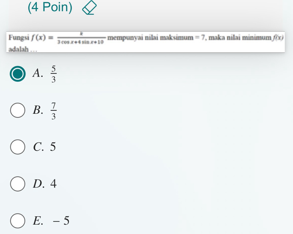 (4 Poin)
Fungsi f(x)= k/3cos x+4sin x+10  mempunyai nilai maksimum =7 , maka nilai minimum f(x)
adalah .
A.  5/3 
B.  7/3 
C. 5
D. 4
E. - 5