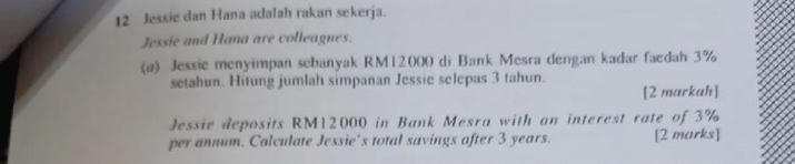 Jessie dan Hana adalah rakan sekerja. 
Jessie and Hana are colleagnes. 
(a) Jessie menyimpan sebanyak RM12000 di Bank Mesra dengan kadar faedah 3%
setahun. Hitung jumlah simpanan Jessie selepas 3 tahun. 
[2 markah] 
Jessie deposits RM12000 in Bank Mesra with an interest rate of 3%
per annum. Calculate Jessie’s total savings after 3 years. [2 marks]