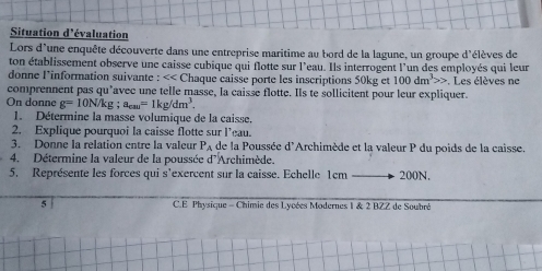 Situation d'évaluation 
Lors d'une enquête découverte dans une entreprise maritime au bord de la lagune, un groupe d'élèves de 
ton établissement observe une caisse cubique qui flotte sur l'eau. Ils interrogent l'un des employés qui leur 
donne l'information suivante : << Chaque caisse porte les inscriptions  50kg et 100dm^3>>
comprennent pas qu'avec une telle masse, la caisse flotte. Ils te sollicitent pour leur expliquer. . Les élèves ne 
On donne g=10N/kg; a_cau=1kg/dm^3. 
1. Détermine la masse volumique de la caisse. 
2. Explique pourquoi la caisse flotte sur l’eau. 
3. Donne la relation entre la valeur P_A de la Poussée d'Archimède et la valeur P du poids de la caisse. 
4. Détermine la valeur de la poussée d'Archimède. 
5. Représente les forces qui s'exercent sur la caisse. Echelle 1cm 200N. 
5 C.E Physique - Chimie des Lycées Modernes I & 2 BZZ de Soubré