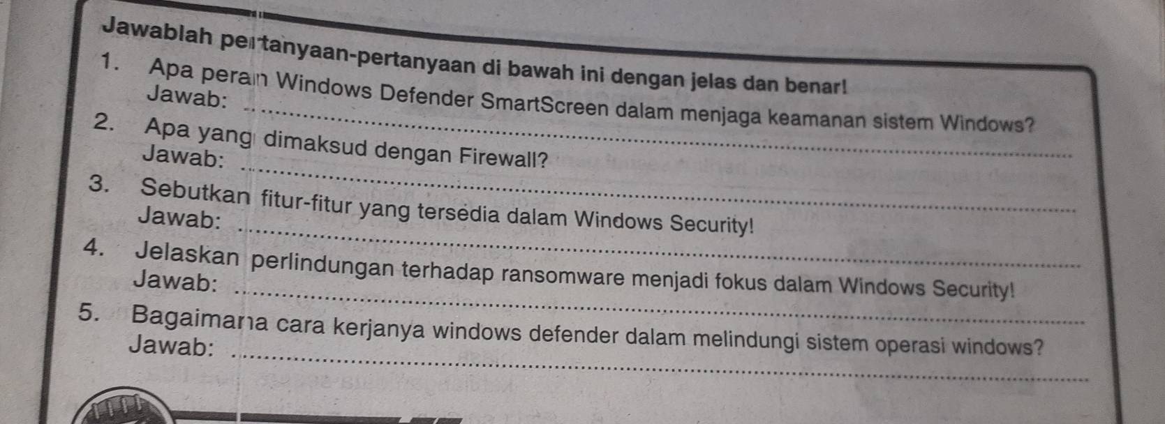 Jawablah pertanyaan-pertanyaan di bawah ini dengan jelas dan benar! 
1. Apa perain Windows Defender SmartScreen dalam menjaga keamanan sistem Windows? 
Jawab: 
2. Apa yang dimaksud dengan Firewall? 
Jawab: 
_ 
3. Sebutkan fitur-fitur yang tersedia dalam Windows Security! 
Jawab: 
_ 
_ 
4. Jelaskan perlindungan terhadap ransomware menjadi fokus dalam Windows Security! 
Jawab: 
_ 
5. Bagaimana cara kerjanya windows defender dalam melindungi sistem operasi windows? 
Jawab: