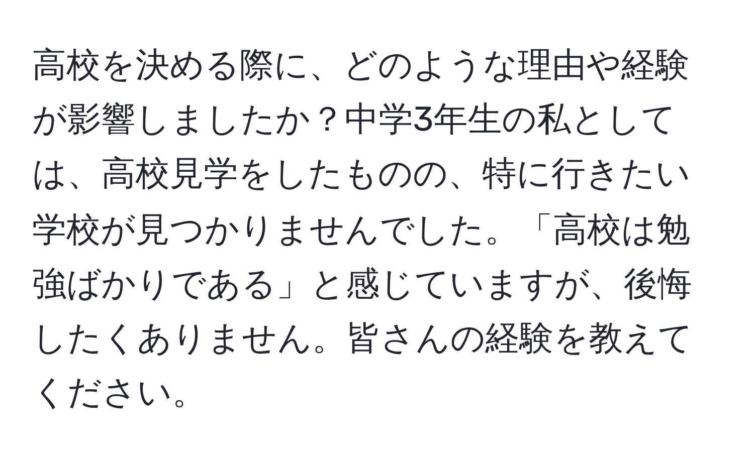 高校を決める際に、どのような理由や経験が影響しましたか？中学3年生の私としては、高校見学をしたものの、特に行きたい学校が見つかりませんでした。「高校は勉強ばかりである」と感じていますが、後悔したくありません。皆さんの経験を教えてください。