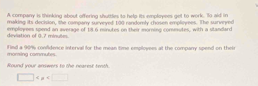 A company is thinking about offering shuttles to help its employees get to work. To aid in 
making its decision, the company surveyed 100 randomly chosen employees. The surveyed 
employees spend an average of 18.6 minutes on their morning commutes, with a standard 
deviation of 0.7 minutes. 
Find a 90% confidence interval for the mean time employees at the company spend on their 
morning commutes. 
Round your answers to the nearest tenth.
□