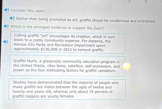 Consider this claim: 
Rather than being promoted as art, graffiti should be condemned and prohibited. 
)) Which is the strongest evidence to support the claim? 
Calling graffiti "art" encourages its creation, which in turn 
leads to a costly community expense. For instance, the 
Kansas City Parks and Recreation Department spent 
approximately $130,000 in 2012 to remove graffiti. 
Graffiti Hurts, a grassroots community education program in 
the United States, cites fame, rebellion, self-expression, and 
power as the four motivating factors for graffiti vandalism. 
Studies have demonstrated that the majority of people who 
make graffiti are males between the ages of twelve and 
twenty-one years old, whereas only about 15 percent of 
graffiti taggers are young females.