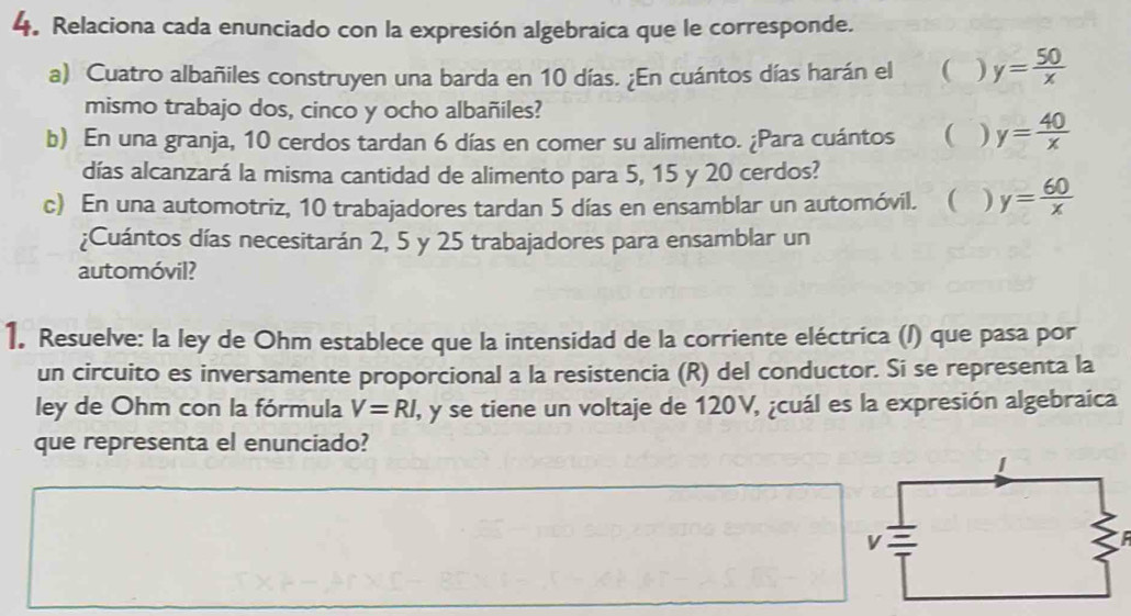 Relaciona cada enunciado con la expresión algebraica que le corresponde. 
a) Cuatro albañiles construyen una barda en 10 días. ¿En cuántos días harán el  ) y= 50/x 
mismo trabajo dos, cinco y ocho albañiles? 
b) En una granja, 10 cerdos tardan 6 días en comer su alimento. ¿Para cuántos ( ) y= 40/x 
días alcanzará la misma cantidad de alimento para 5, 15 y 20 cerdos? 
c) En una automotriz, 10 trabajadores tardan 5 días en ensamblar un automóvil.  ) y= 60/x 
¿Cuántos días necesitarán 2, 5 y 25 trabajadores para ensamblar un 
automóvil? 
1. Resuelve: la ley de Ohm establece que la intensidad de la corriente eléctrica (/) que pasa por 
un circuito es inversamente proporcional a la resistencia (R) del conductor. Si se representa la 
ley de Ohm con la fórmula V=RI I, y se tiene un voltaje de 120V, ¿cuál es la expresión algebraica 
que representa el enunciado?