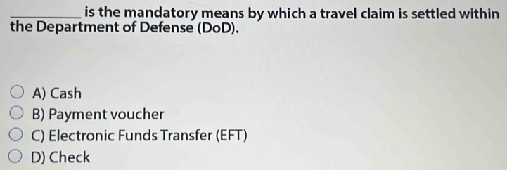 is the mandatory means by which a travel claim is settled within
the Department of Defense (DoD).
A) Cash
B) Payment voucher
C) Electronic Funds Transfer (EFT)
D) Check