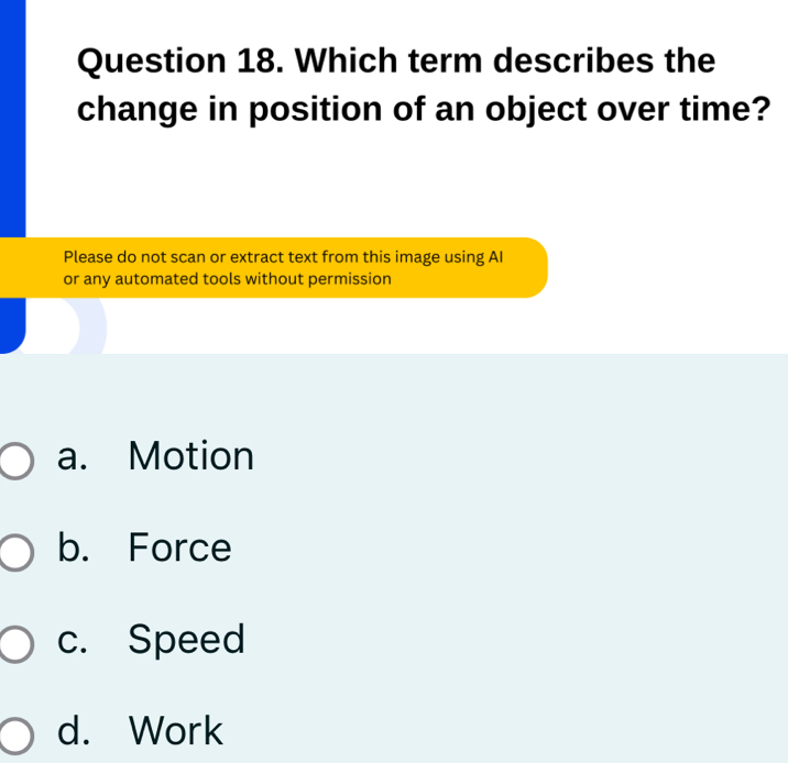 Which term describes the
change in position of an object over time?
Please do not scan or extract text from this image using AI
or any automated tools without permission
a. Motion
b. Force
c. Speed
d. Work