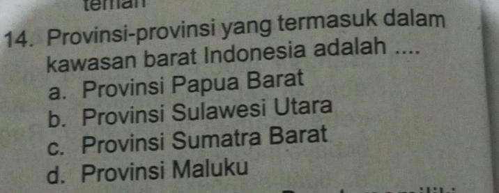 teman
14. Provinsi-provinsi yang termasuk dalam
kawasan barat Indonesia adalah ....
a. Provinsi Papua Barat
b. Provinsi Sulawesi Utara
c. Provinsi Sumatra Barat
d. Provinsi Maluku