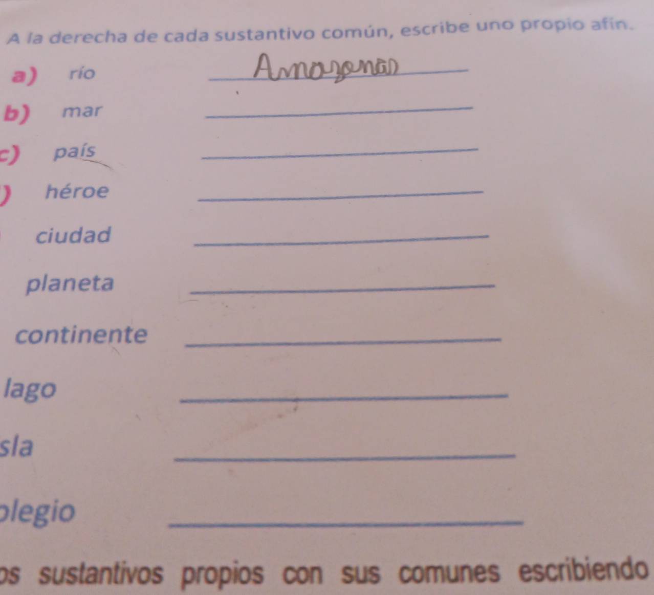 A la derecha de cada sustantivo común, escribe uno propio afín. 
a) río 
_ 
b) mar 
_ 
c) país 
_ 
 héroe_ 
ciudad 
_ 
planeta_ 
continente_ 
lago 
_ 
sla 
_ 
plegio 
_ 
os sustantivos propios con sus comunes escribiendo