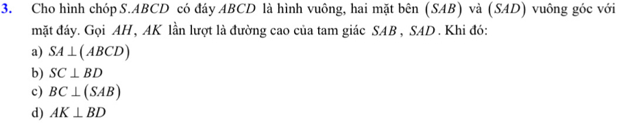 Cho hình chóp S. ABCD có đáy ABCD là hình vuông, hai mặt bên (SAB) và (SAD) vuông góc với
mặt đáy. Gọi AH, AK lần lượt là đường cao của tam giác SAB , SAD . Khi đó:
a) SA⊥ (ABCD)
b) SC⊥ BD
c) BC⊥ (SAB)
d) AK⊥ BD