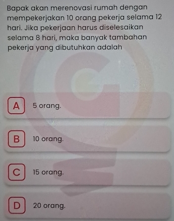 Bapak akan merenovasi rumah dengan
mempekerjakan 10 orang pekerja selama 12
hari. Jika pekerjaan harus diselesaikan
selama 8 hari, maka banyak tambahan
pekerja yang dibutuhkan adalah
A 5 orang.
B 10 orang.
C 15 orang.
D 20 orang.