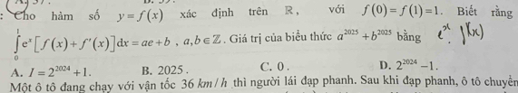 Cho hàm số y=f(x) xác định trên R ， với f(0)=f(1)=1. Biết rằng
∈tlimits _0^(1e^x)[f(x)+f'(x)]dx=ae+b,a,b∈ Z. Giá trị của biểu thức a^(2025)+b^(2025) bằng
A. I=2^(2024)+1. B. 2025. C. 0. D. 2^(2024)-1. 
Một ô tô đang chạy với vận tốc 36 km /h thì người lái đạp phanh. Sau khi đạp phanh, ô tô chuyển