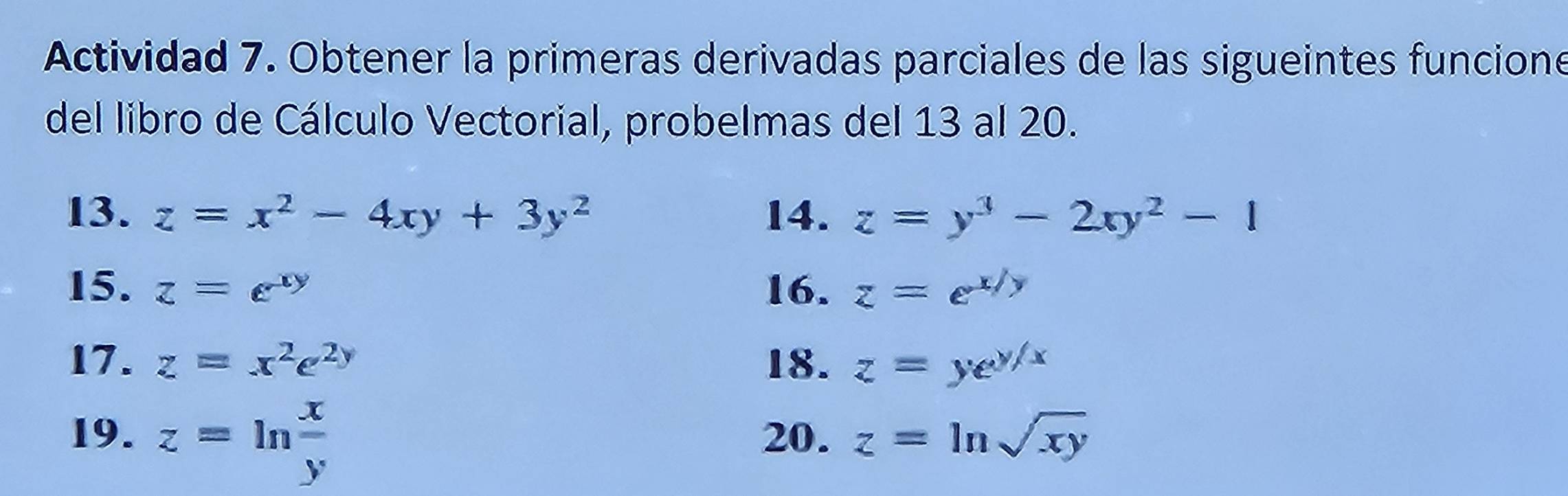 Actividad 7. Obtener la primeras derivadas parciales de las sigueintes funcione 
del libro de Cálculo Vectorial, probelmas del 13 al 20. 
13. z=x^2-4xy+3y^2 14. z=y^3-2xy^2-1
15. z=e^(xy) 16. z=e^(x/y)
17. z=x^2e^(2y) 18. z=ye^(y/x)
19. z=ln  x/y  20. z=ln sqrt(xy)