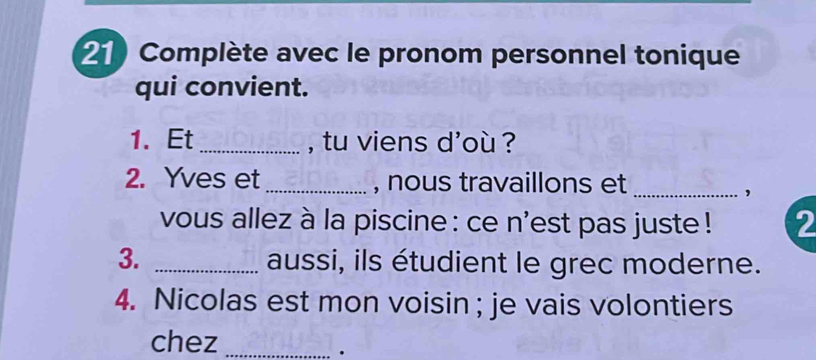 Complète avec le pronom personnel tonique 
qui convient. 
1. Et_ , tu viens d'où ? 
2. Yves et_ , nous travaillons et_ 
, 
vous allez à la piscine : ce n'est pas juste ! 2 
3. _aussi, ils étudient le grec moderne. 
4. Nicolas est mon voisin ; je vais volontiers 
chez_ 
.