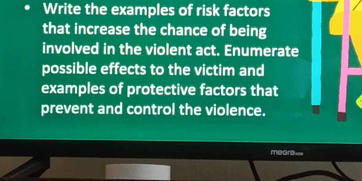 Write the examples of risk factors 
that increase the chance of being 
involved in the violent act. Enumerate 
possible effects to the victim and 
examples of protective factors that 
prevent and control the violence. 
megra