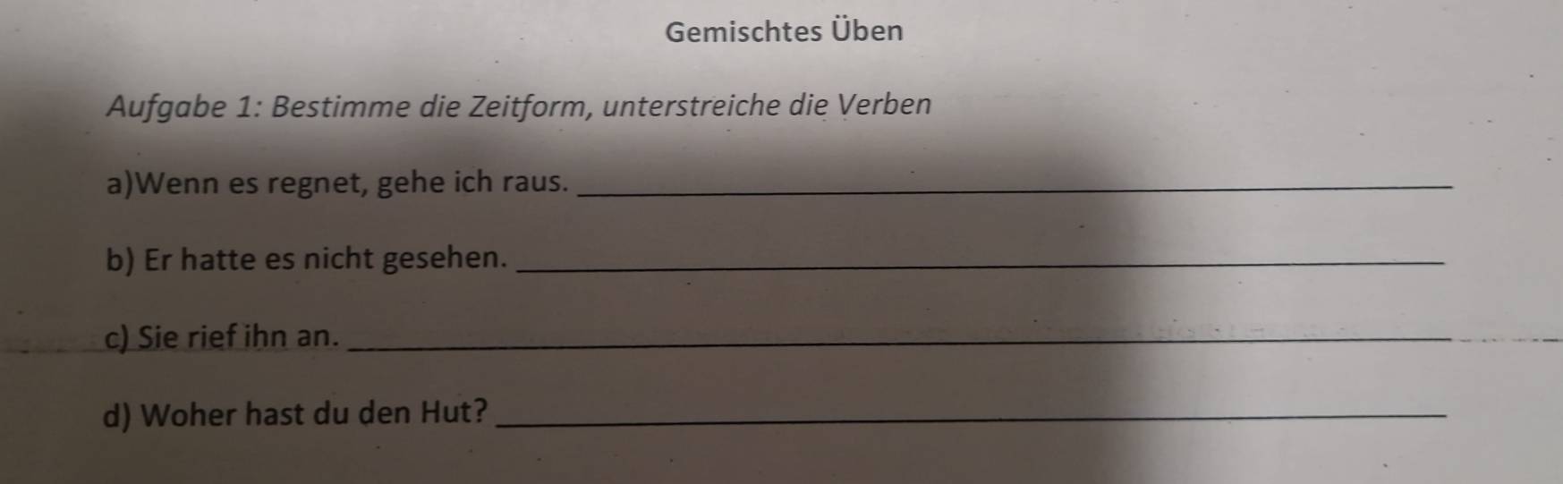 Gemischtes Üben 
Aufgabe 1: Bestimme die Zeitform, unterstreiche die Verben 
a)Wenn es regnet, gehe ich raus._ 
b) Er hatte es nicht gesehen._ 
c) Sie rief ihn an._ 
d) Woher hast du den Hut?_