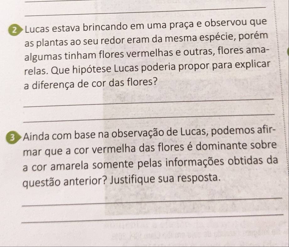 2> Lucas estava brincando em uma praça e observou que 
as plantas ao seu redor eram da mesma espécie, porém 
algumas tinham flores vermelhas e outras, flores ama- 
relas. Que hipótese Lucas poderia propor para explicar 
a diferença de cor das flores? 
_ 
_ 
3>Ainda com base na observação de Lucas, podemos afir- 
mar que a cor vermelha das flores é dominante sobre 
a cor amarela somente pelas informações obtidas da 
questão anterior? Justifique sua resposta. 
_ 
_