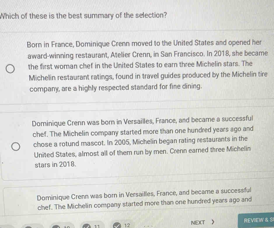 Which of these is the best summary of the selection?
Born in France, Dominique Crenn moved to the United States and opened her
award-winning restaurant, Atelier Crenn, in San Francisco. In 2018, she became
the first woman chef in the United States to earn three Michelin stars. The
Michelin restaurant ratings, found in travel guides produced by the Michelin tire
company, are a highly respected standard for fine dining.
Dominique Crenn was born in Versailles, France, and became a successful
chef. The Michelin company started more than one hundred years ago and
chose a rotund mascot. In 2005, Michelin began rating restaurants in the
United States, almost all of them run by men. Crenn earned three Michelin
stars in 2018.
Dominique Crenn was born in Versailles, France, and became a successful
chef. The Michelin company started more than one hundred years ago and
11 12 NEXT 》 REVIEW & S