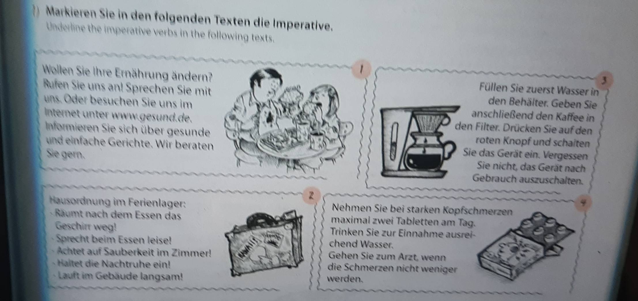 Markieren Sie in den folgenden Texten die Imperative. 
Underline the imperative verbs in the following texts. 
Wollen Sie Ihre Ernährung ändern? 
1 
3 
Füllen Sie zuerst Wasser in 
Rufen Sie uns an! Sprechen Sie mitden Behälter. Geben Sie 
uns. Oder besuchen Sie uns imanschließend den Kaffee in 
Internet unter www.gesund.de.den Filter. Drücken Sie auf den 
Informieren Sie sich über gesunderoten Knopf und schaiten 
und einfache Gerichte. Wir beraten 
Sie gern. 
Sie das Gerät ein. Vergessen 
Sie nicht, das Gerät nach 
Gebrauch auszuschalten. 
2 
Hausordnung im Ferienlager: Nehmen Sie bei starken Kopfs 
· Räumt nach dem Essen dasmaximal zwei Tabletten am Ta 
Geschirr weg!Trinken Sie zur Einnahme ausre 
Sprecht beim Essen leise!chend Wasser. 
Achtet auf Sauberkeit im Zimmer! Gehen Sie zum Ärzt, wenn 
- Haltet die Nachtruhe ein!die Schmerzen nicht weniger 
· Lauft im Gebäude langsam!werden.