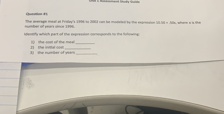 Assessment Study Guide 
Question #1 
The average meal at Friday’s 1996 to 2002 can be modeled by the expression 10.50+.50x
number of years since 1996. , where x is the 
Identify which part of the expression corresponds to the following: 
1) the cost of the meal_ 
2) the initial cost_ 
3) the number of years _