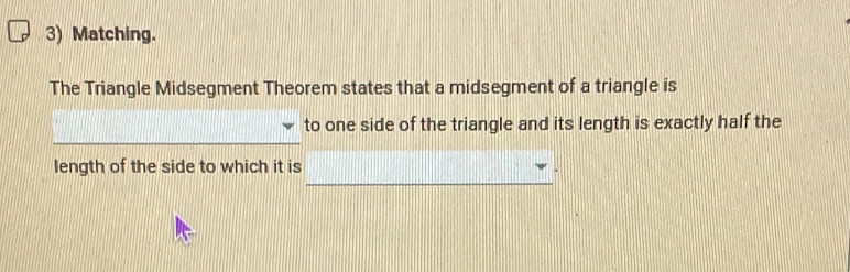 Matching. 
The Triangle Midsegment Theorem states that a midsegment of a triangle is 
to one side of the triangle and its length is exactly half the 
_ 
_ 
_ 
length of the side to which it is