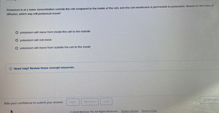 Potassium is at a lower concentration outside the cell compared to the inside of the cell, and the cell membrane is permeable to potassium. Based on the laws of
diffusion, which way will potassium move?
potassium will move from inside the cell to the outside
potassium will not move
potassium will move from outside the cell to the inside
Need help? Review these concept resources.
Rate your confidence to submit your answer. High Medium Low
Reading
© 2024 McGraw Hill. All Rights Reserved. Privacy Center Terms of Use