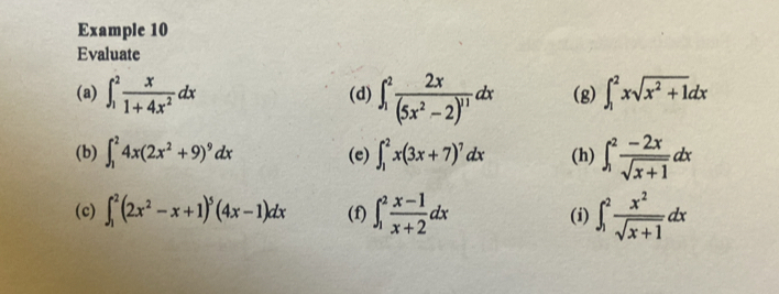 Example 10 
Evaluate 
(a) ∈t _1^(2frac x)1+4x^2dx (d) ∈t _1^(2frac 2x)(5x^2-2)^11dx (g) ∈t _1^(2xsqrt(x^2)+1)dx
(b) ∈t _1^(24x(2x^2)+9)^9dx (e) ∈t _1^(2x(3x+7)^7)dx (h) ∈t _1^(2frac -2x)sqrt(x+1)dx
(c) ∈t _1^(2(2x^2)-x+1)^5(4x-1)dx (f) ∈t _1^(2frac x-1)x+2dx (i) ∈t _1^(2frac x^2)sqrt(x+1)dx