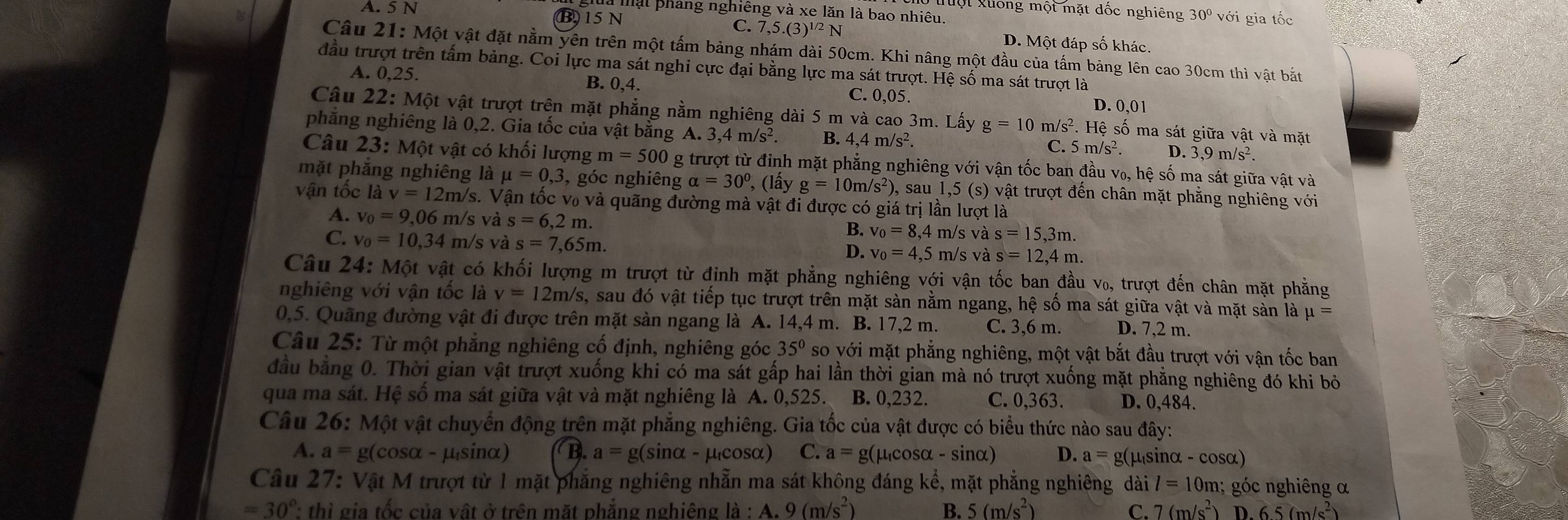 uột xuống một mặt dốc nghiêng
l mạt pháng nghiêng và xe lăn là bao nhiêu.
A. 5 N 30° với gia tốc
B 15 N
C. 7,5.(3)^1/2N D. Một đáp số khác.
Câu 21: Một vật đặt nằm yên trên một tấm bảng nhám dài 50cm. Khi nâng một đầu của tấm bảng lên cao 30cm thì vật bắt
đầu trượt trên tấm bảng. Coi lực ma sát nghi cực đại bằng lực ma sát trượt. Hệ số ma sát trượt là
A. 0,25.
B. 0,4
C. 0,05.
D. 0,01
Câu 22: :  Một vật trượt trên mặt phẳng nằm nghiêng dài 5 m và cao 3m. Lấy g=10m/s^2.He sệ số ma sát giữa vật và mặt
phăng nghiêng là 0,2. Gia tốc của vật bằng A. 3,4m/s^2. B. 4,4m/s^2. C. 5m/s^2. D.3,9m/s^2.
Câu 23: Một vật có khối lượng m=500 O g trượt từ đỉnh mặt phẳng nghiêng với vận tốc ban đầu v₀, hệ số ma sát giữa vật và
mặt phăng nghiêng là mu =0,3 , góc nghiêng alpha =30° , (lấy g=10m/s^2) , sau 1,5(s) () vật trượt đến chân mặt phẳng nghiêng với
vận tốc là v=12m/s.  Vận tốc v₀ và quãng đường mà vật đi được có - giá trị n lượt là
A. v_0=9,06 m/s và s=6,2m. ,4 m/s và s=15,3m.
v_0=8,
C. v_0=10,34 m/s và s=7,65m. m/s và s=12,4m.
D. v_0=4,5
Câu 24: Một vật có khối lượng m trượt từ đinh mặt phẳng nghiêng với vận tốc ban đầu v₀, trượt đến chân mặt phẳng
nghiêng với vận tốc là v=12m/s , sau đó vật tiếp tục trượt trên mặt sàn nằm ngang, hệ số ma sát giữa vật và mặt sàn là mu =
0,5. Quãng đường vật đi được trên mặt sàn ngang là A. 14,4 m. B. 17,2 m. C. 3,6 m. D. 7,2 m.
Câu 25: Từ một phẳng nghiêng cố định, nghiêng góc 35° so với mặt phẳng nghiêng, một vật bắt đầu trượt với vận tốc ban
đầu bằng 0. Thời gian vật trượt xuống khi có ma sát gấp hai lần thời gian mà nó trượt xuống mặt phẳng nghiêng đó khi bỏ
qua ma sát. Hệ sồ ma sát giữa vật và mặt nghiêng là A. 0,525. B. 0,232. C. 0,363. D. 0,484.
Câu 26: Một vật chuyển động trên mặt phẳng nghiêng. Gia tốc của vật được có biểu thức nào sau đây:
A. a=g(c osα - μ sinaα) B. a=g(sin alpha -mu ucosα) C. a=g(mu _tcos alpha -sin alpha ) D. a=g( pusin alpha -cos alpha )
Câu 27: Vật M trượt từ 1 mặt phẳng nghiêng nhẫn ma sát không đáng khat e , mặt phẳng nghiêng dài l=10m;  góc nghiêng α
=30° : thì gia tốc của vật ở trên mặt phẳng nghiêng la:A:A.9(m/s^2) B. 5(m/s^2) C. 7(m/s^2) D.65(m/s^2)