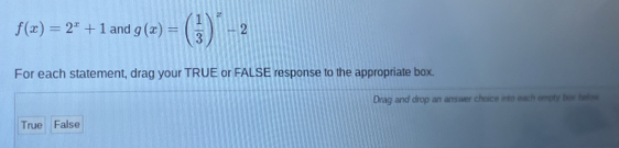 f(x)=2^x+1 and g(x)=beginpmatrix  1/3 end(pmatrix)^x-2
For each statement, drag your TRUE or FALSE response to the appropriate box.
Drag and drop an answer choice into each empty bus below
True False