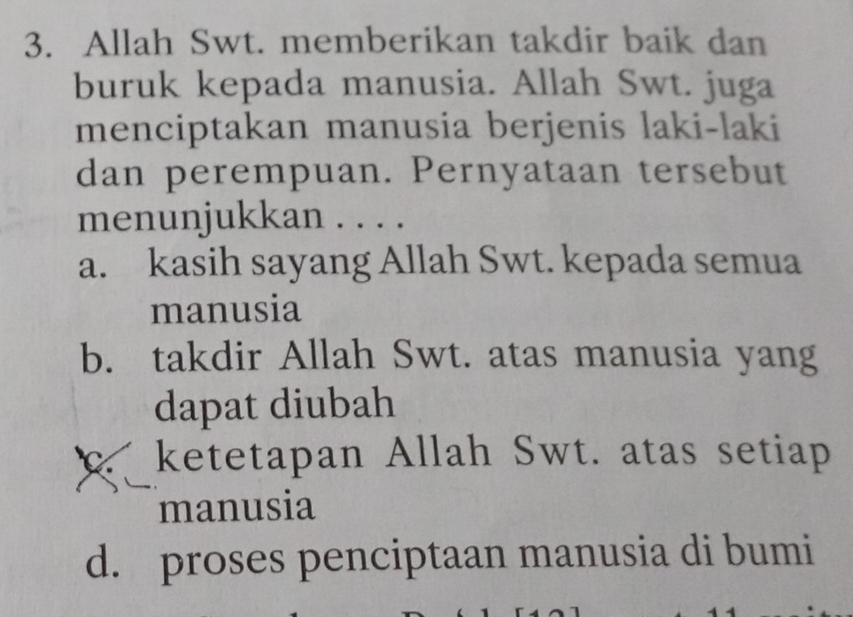 Allah Swt. memberikan takdir baik dan
buruk kepada manusia. Allah Swt. juga
menciptakan manusia berjenis laki-laki
dan perempuan. Pernyataan tersebut
menunjukkan . . . .
a. kasih sayang Allah Swt. kepada semua
manusia
b. takdir Allah Swt. atas manusia yang
dapat diubah
ketetapan Allah Swt. atas setiap
manusia
d. proses penciptaan manusia di bumi