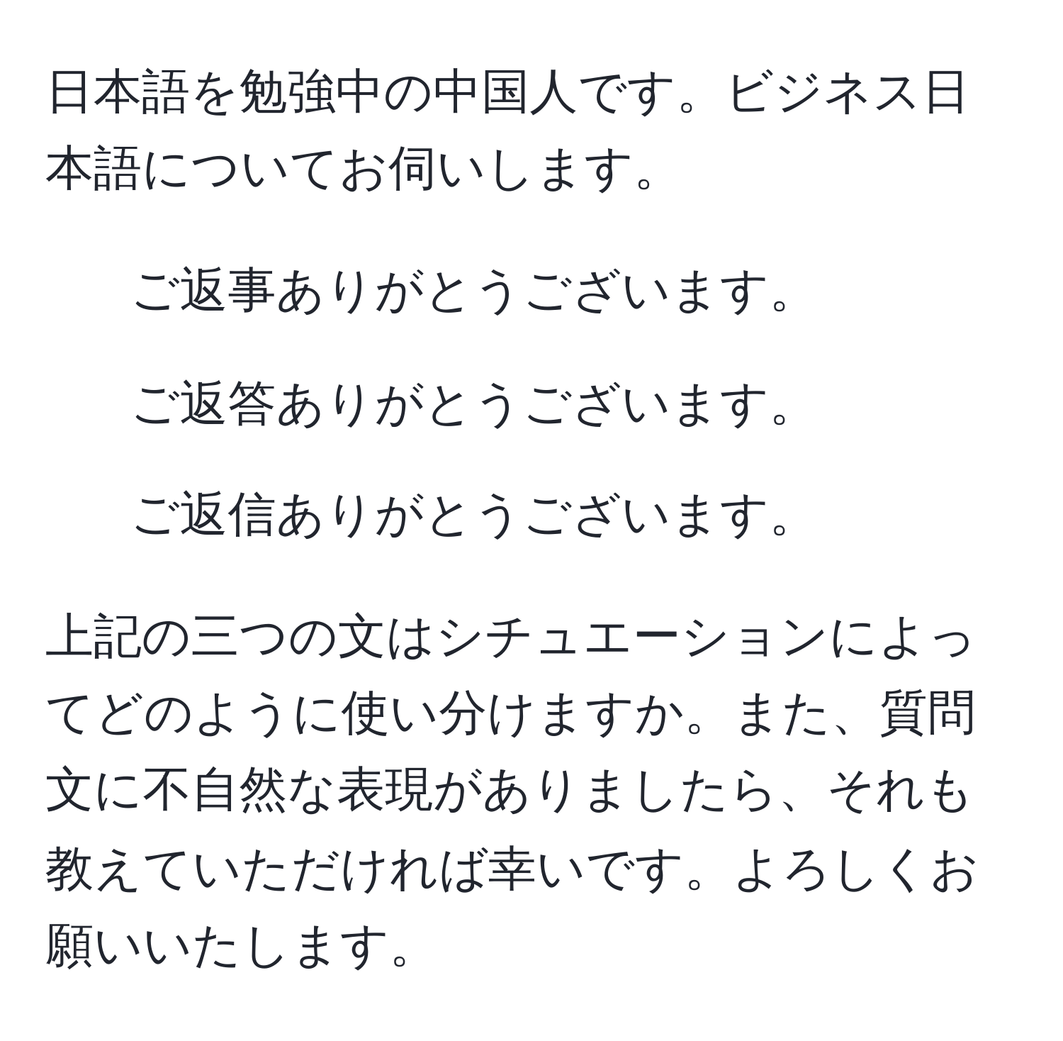 日本語を勉強中の中国人です。ビジネス日本語についてお伺いします。

1. ご返事ありがとうございます。
2. ご返答ありがとうございます。
3. ご返信ありがとうございます。

上記の三つの文はシチュエーションによってどのように使い分けますか。また、質問文に不自然な表現がありましたら、それも教えていただければ幸いです。よろしくお願いいたします。